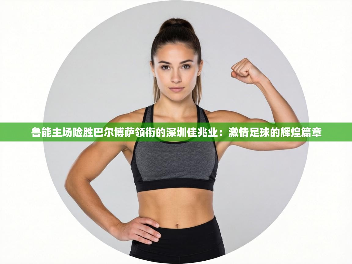 鲁能主场险胜巴尔博萨领衔的深圳佳兆业:激情足球的辉煌篇章 第2张